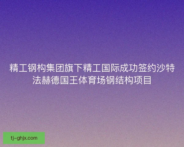 精工钢构集团旗下精工国际成功签约沙特法赫德国王体育场钢结构项目