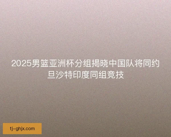 2025男篮亚洲杯分组揭晓中国队将同约旦沙特印度同组竞技