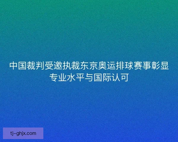 中国裁判受邀执裁东京奥运排球赛事彰显专业水平与国际认可