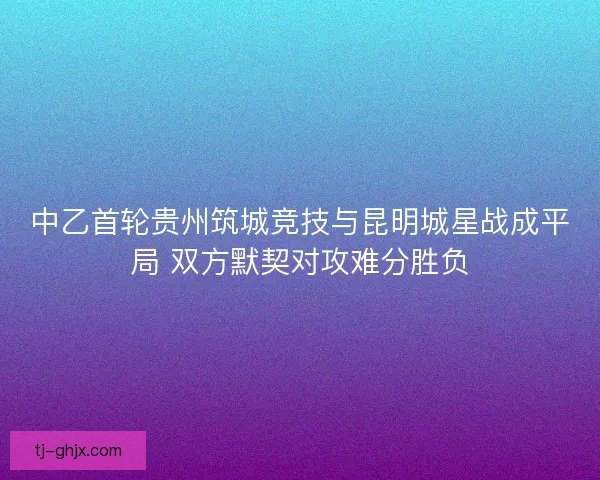 中乙首轮贵州筑城竞技与昆明城星战成平局 双方默契对攻难分胜负
