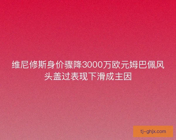 维尼修斯身价骤降3000万欧元姆巴佩风头盖过表现下滑成主因