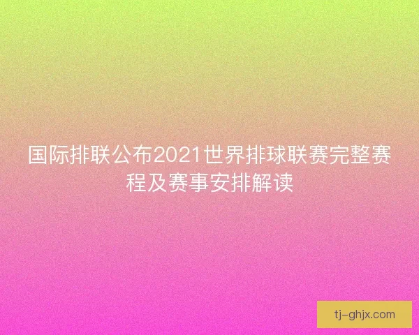 国际排联公布2021世界排球联赛完整赛程及赛事安排解读