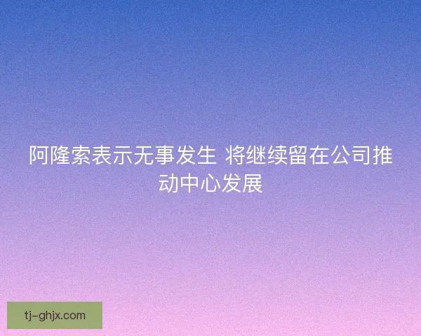 阿隆索表示无事发生 将继续留在公司推动中心发展