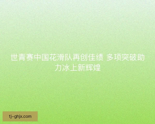 世青赛中国花滑队再创佳绩 多项突破助力冰上新辉煌