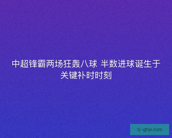 中超锋霸两场狂轰八球 半数进球诞生于关键补时时刻