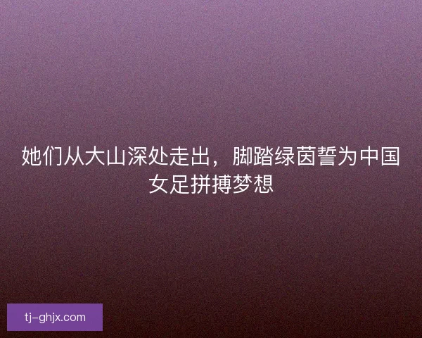 她们从大山深处走出，脚踏绿茵誓为中国女足拼搏梦想