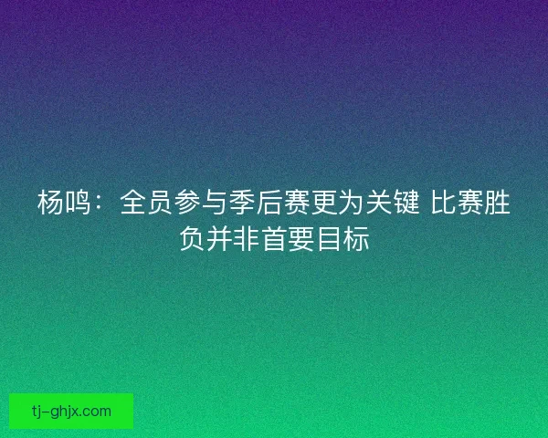 杨鸣：全员参与季后赛更为关键 比赛胜负并非首要目标