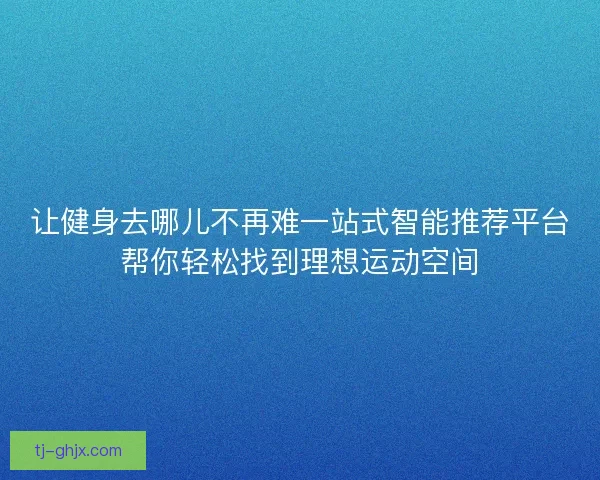 让健身去哪儿不再难一站式智能推荐平台帮你轻松找到理想运动空间