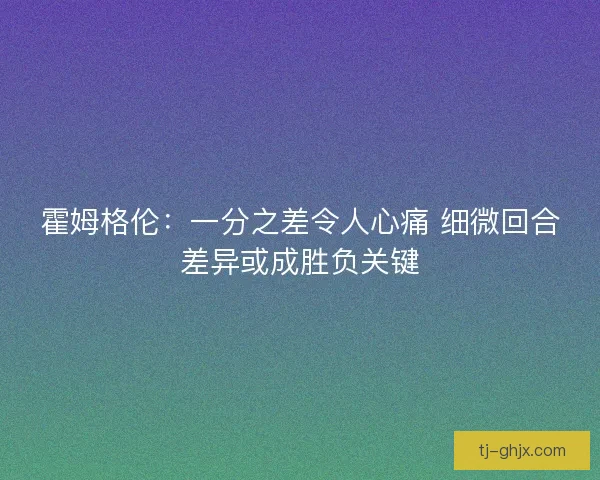 霍姆格伦：一分之差令人心痛 细微回合差异或成胜负关键