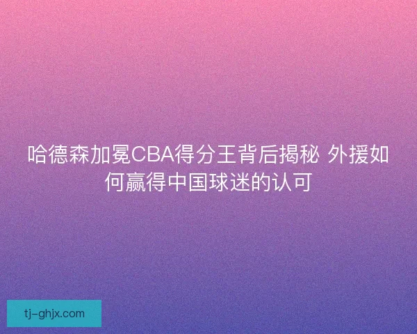 哈德森加冕CBA得分王背后揭秘 外援如何赢得中国球迷的认可