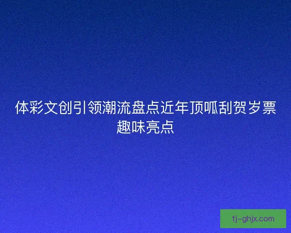 体彩文创引领潮流盘点近年顶呱刮贺岁票趣味亮点