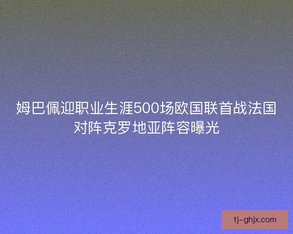 姆巴佩迎职业生涯500场欧国联首战法国对阵克罗地亚阵容曝光