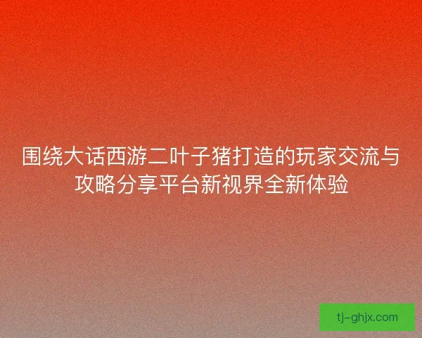 围绕大话西游二叶子猪打造的玩家交流与攻略分享平台新视界全新体验