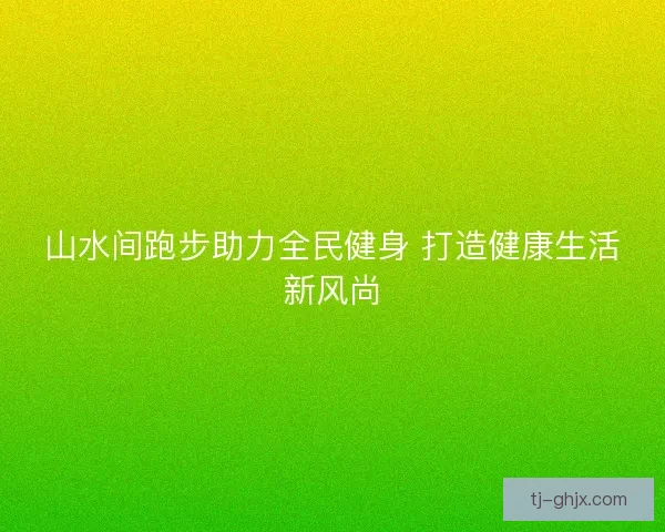 山水间跑步助力全民健身 打造健康生活新风尚