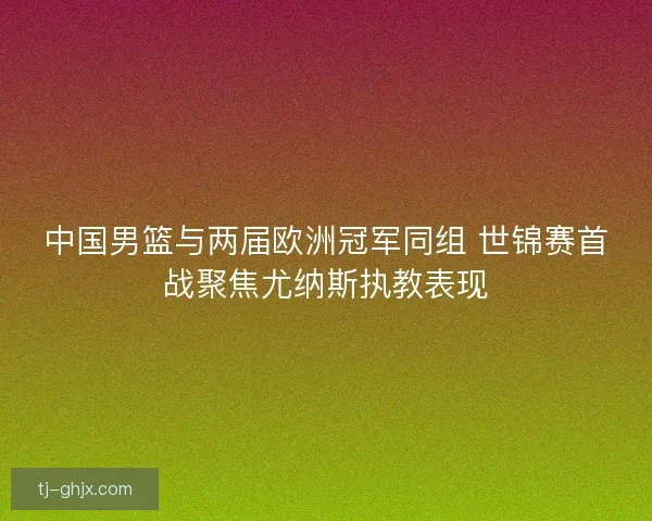 中国男篮与两届欧洲冠军同组 世锦赛首战聚焦尤纳斯执教表现