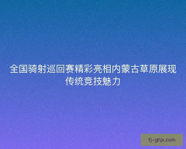 全国骑射巡回赛精彩亮相内蒙古草原展现传统竞技魅力