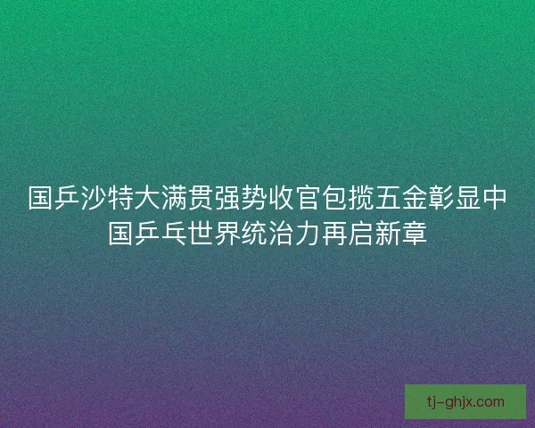 国乒沙特大满贯强势收官包揽五金彰显中国乒乓世界统治力再启新章