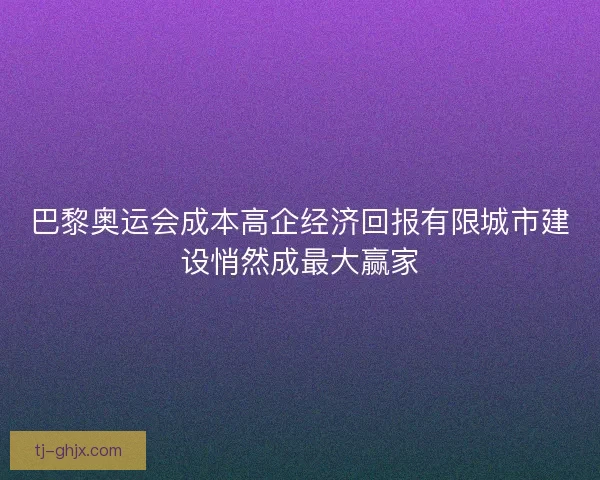 巴黎奥运会成本高企经济回报有限城市建设悄然成最大赢家