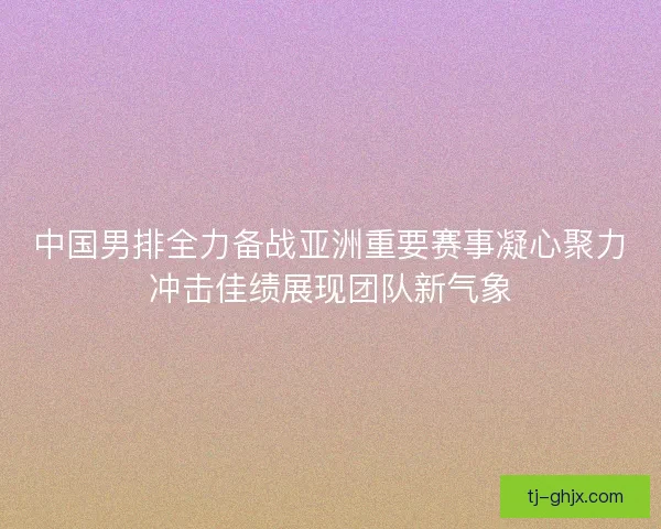 中国男排全力备战亚洲重要赛事凝心聚力冲击佳绩展现团队新气象