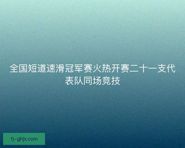 全国短道速滑冠军赛火热开赛二十一支代表队同场竞技