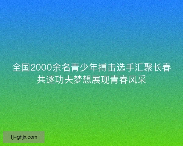 全国2000余名青少年搏击选手汇聚长春共逐功夫梦想展现青春风采