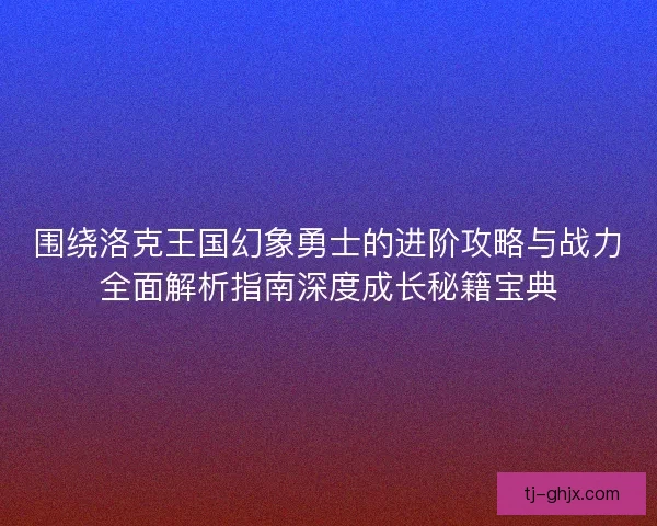 围绕洛克王国幻象勇士的进阶攻略与战力全面解析指南深度成长秘籍宝典 围绕洛克王国幻象勇士的进阶攻略与战力全面解析指南深度成长秘籍宝典