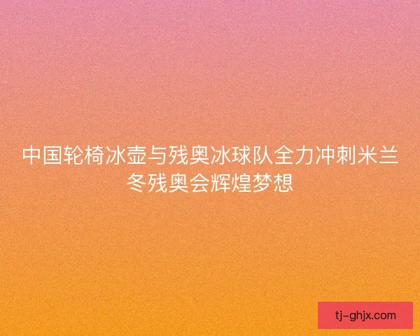 中国轮椅冰壶与残奥冰球队全力冲刺米兰冬残奥会辉煌梦想