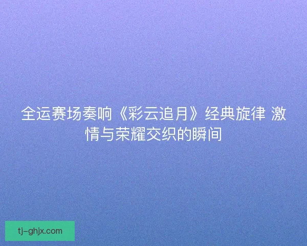 全运赛场奏响《彩云追月》经典旋律 激情与荣耀交织的瞬间