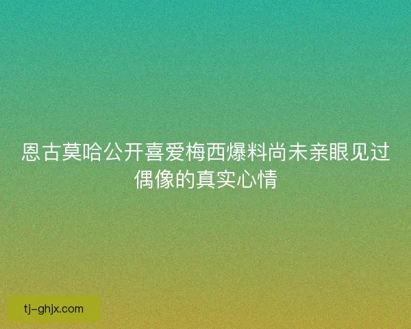 恩古莫哈公开喜爱梅西爆料尚未亲眼见过偶像的真实心情