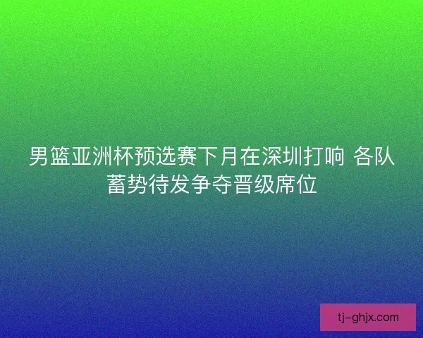 男篮亚洲杯预选赛下月在深圳打响 各队蓄势待发争夺晋级席位